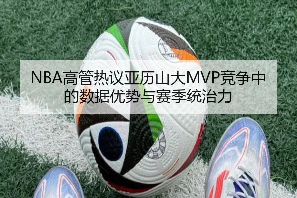 NBA高管热议亚历山大MVP竞争中的数据优势与赛季统治力
